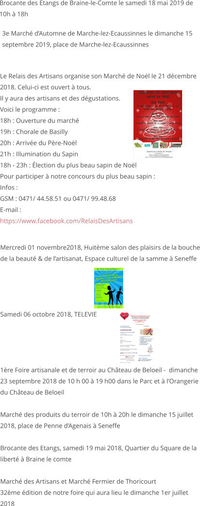 Mercredi 01 novembre2018, Huitème salon des plaisirs de la bouche de la beauté & de l’artisanat, Espace culturel de la samme à Seneffe     Samedi 06 octobre 2018, TELEVIE     1ère Foire artisanale et de terroir au Château de Beloeil -  dimanche 23 septembre 2018 de 10 h 00 à 19 h00 dans le Parc et à l’Orangerie du Château de Beloeil  Marché des produits du terroir de 10h à 20h le dimanche 15 juillet 2018, place de Penne d’Agenais à Seneffe   Brocante des Etangs, samedi 19 mai 2018, Quartier du Square de la liberté à Braine le comte  Marché des Artisans et Marché Fermier de Thoricourt 32ème édition de notre foire qui aura lieu le dimanche 1er juillet 2018                   Le Relais des Artisans organise son Marché de Noël le 21 décembre 2018. Celui-ci est ouvert à tous. Il y aura des artisans et des dégustations. Voici le programme : 18h : Ouverture du marché 19h : Chorale de Basilly 20h : Arrivée du Père-Noël 21h : Illumination du Sapin 18h - 23h : Élection du plus beau sapin de Noël Pour participer à notre concours du plus beau sapin : Infos : GSM : 0471/ 44.58.51 ou 0471/ 99.48.68 E-mail :   https://www.facebook.com/RelaisDesArtisans         3e Marché d’Automne de Marche-lez-Ecaussinnes le dimanche 15 septembre 2019, place de Marche-lez-Ecaussinnes   Brocante des Etangs de Braine-le-Comte le samedi 18 mai 2019 de 10h à 18h