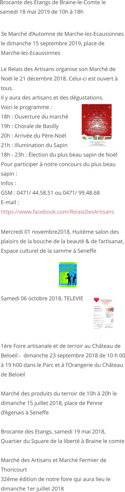 Mercredi 01 novembre2018, Huitème salon des plaisirs de la bouche de la beauté & de l’artisanat, Espace culturel de la samme à Seneffe     Samedi 06 octobre 2018, TELEVIE     1ère Foire artisanale et de terroir au Château de Beloeil -  dimanche 23 septembre 2018 de 10 h 00 à 19 h00 dans le Parc et à l’Orangerie du Château de Beloeil  Marché des produits du terroir de 10h à 20h le dimanche 15 juillet 2018, place de Penne d’Agenais à Seneffe   Brocante des Etangs, samedi 19 mai 2018, Quartier du Square de la liberté à Braine le comte  Marché des Artisans et Marché Fermier de Thoricourt 32ème édition de notre foire qui aura lieu le dimanche 1er juillet 2018                   Le Relais des Artisans organise son Marché de Noël le 21 décembre 2018. Celui-ci est ouvert à tous. Il y aura des artisans et des dégustations. Voici le programme : 18h : Ouverture du marché 19h : Chorale de Basilly 20h : Arrivée du Père-Noël 21h : Illumination du Sapin 18h - 23h : Élection du plus beau sapin de Noël Pour participer à notre concours du plus beau sapin : Infos : GSM : 0471/ 44.58.51 ou 0471/ 99.48.68 E-mail :   https://www.facebook.com/RelaisDesArtisans         3e Marché d’Automne de Marche-lez-Ecaussinnes le dimanche 15 septembre 2019, place de Marche-lez-Ecaussinnes   Brocante des Etangs de Braine-le-Comte le samedi 18 mai 2019 de 10h à 18h